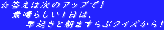 ☆答えは次のアップで！ 　 素晴らしい１日は、 　　　　早起きと朝ますらぶクイズから！