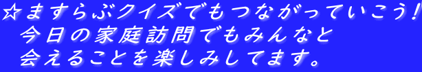 ☆ますらぶクイズでもつながっていこう！ 　今日の家庭訪問でもみんなと 　会えることを楽しみしてます。