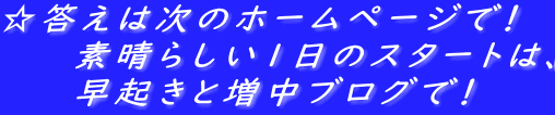 ☆答えは次のホームページで！ 　　　素晴らしい１日のスタートは、 　　　早起きと増中ブログで！