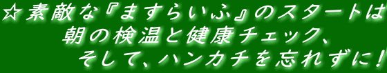 ☆素敵な『ますらいふ』のスタートは 　　　　朝の検温と健康チェック、 　　　　　そして、ハンカチを忘れずに！